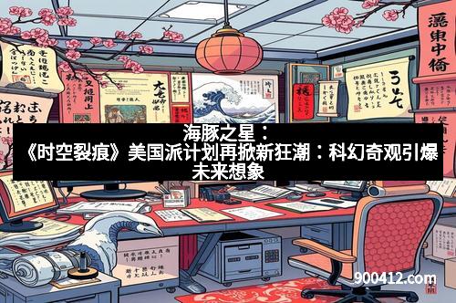 海豚之星：《时空裂痕》美国派计划再掀新狂潮：科幻奇观引爆未来想象