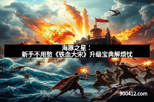 海豚之星：新手不用愁《铁血大宋》升级宝典解烦忧